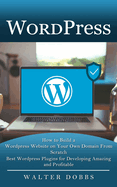 Wordpress: How to Build a Wordpress Website on Your Own Domain From Scratch (Best Wordpress Plugins for Developing Amazing and Profitable)