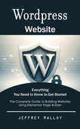 Wordpress Website: Everything You Need to Know to Get Started (The Complete Guide to Building Websites Using Elementor Page Builder)