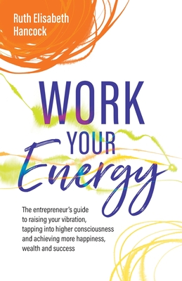 Work Your Energy: The entrepreneur's guide to raising your vibration, tapping into higher consciousness and achieving more happiness, wealth and success - Hancock, Ruth Elisabeth