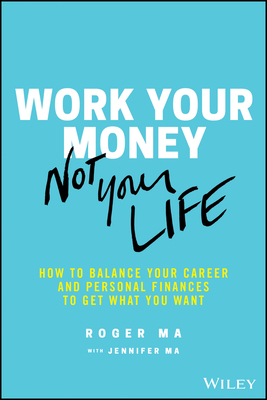 Work Your Money, Not Your Life: How to Balance Your Career and Personal Finances to Get What You Want - Ma, Roger, and Ma, Jennifer