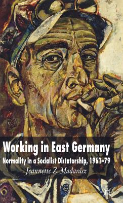 Working in East Germany: Normality in a Socialist Dictatorship 1961-79 - Madarsz, J