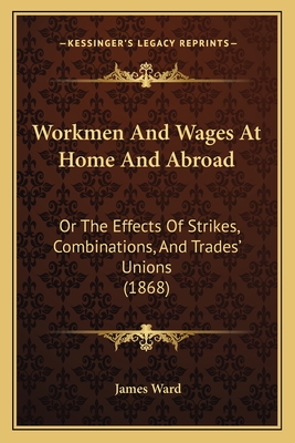 Workmen and Wages at Home and Abroad Or The Effects of Strikes, Combinations, and Trades Unions - Ward, James