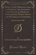 Works of Art, Reproductions of Works of Art, Scientific and Technical Drawings, Photographic Works, Prints and Pictorial Illustrations: January-June, 1949 (Classic Reprint)