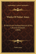 Works of Fisher Ames: To Which Are Prefixed Notices of His Life and Character (1809)