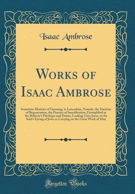 Works of Isaac Ambrose: Sometime Minister of Garstang, in Lancashire, Namely, the Doctrine of Regeneration, the Practice of Sanctification, Exemplified in the Believer's Privileges and Duties; Looking Unto Jesus, or the Soul's Eyeing of Jesus as Carrying - Ambrose, Isaac