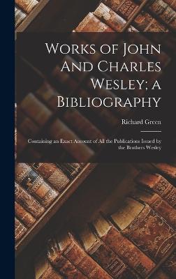 Works of John And Charles Wesley; a Bibliography: Containing an Exact Account of all the Publications Issued by the Brothers Wesley - Green, Richard