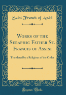 Works of the Seraphic Father St. Francis of Assisi: Translated by a Religious of the Order (Classic Reprint)