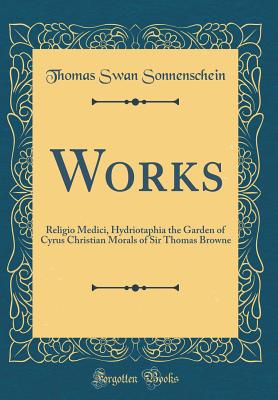 Works: Religio Medici, Hydriotaphia the Garden of Cyrus Christian Morals of Sir Thomas Browne (Classic Reprint) - Sonnenschein, Thomas Swan