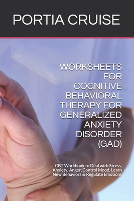 Worksheets for Cognitive Behavioral Therapy for Generalized Anxiety Disorder (Gad): CBT Workbook to Deal with Stress, Anxiety, Anger, Control Mood, Learn New Behaviors & Regulate Emotions - Cruise, Portia