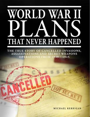 World War II Plans That Never Happened: The True Story of Cancelled Invasions, Assassinations and Secret Weapons Operations from 1939-1945 - Kerrigan, Michael