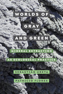 Worlds of Gray and Green: Mineral Extraction as Ecological Practice Volume 11 - Ureta, Sebastin, and Flores, Patricio