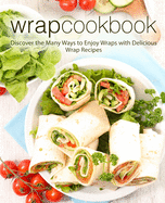 Wrap Cookbook: Discover the Many Ways to Enjoy Wraps with Delicious Wrap Recipes