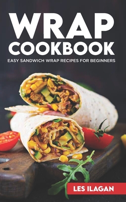 Wrap Cookbook: Easy Sandwich Wrap Recipes for Beginners, Delicious Sandwiches for Breakfast, Lunch, and Dinner - Ilagan, Les