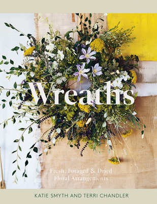 Wreaths: Fresh, Foraged & Dried Floral Arrangements - Chandler, Terri, and Smyth, Katie
