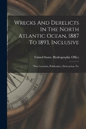 Wrecks And Derelicts In The North Atlantic Ocean, 1887 To 1893, Inclusive: Their Location, Publication, Destruction, Etc