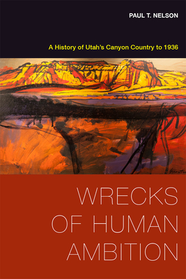 Wrecks of Human Ambition: A History of Utah's Canyon Country to 1936 - Nelson, Paul T