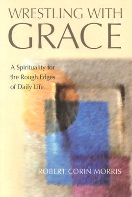 Wrestling with Grace: A Spirituality for the Rough Edges of Daily Life - Morris, Robert Corin (Editor)