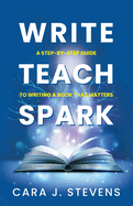 Write, Teach, Spark: A Step-by-Step Guide to Writing a Book that Matters