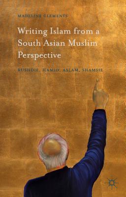 Writing Islam from a South Asian Muslim Perspective: Rushdie, Hamid, Aslam, Shamsie - Clements, Madeline