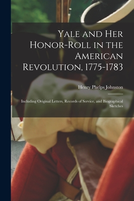 Yale and Her Honor-roll in the American Revolution, 1775-1783: Including Original Letters, Records of Service, and Biographical Sketches - Johnston, Henry Phelps 1842-1923