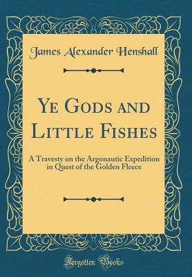 Ye Gods and Little Fishes: A Travesty on the Argonautic Expedition in Quest of the Golden Fleece (Classic Reprint) - Henshall, James Alexander