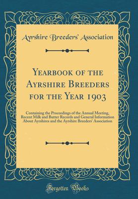 Yearbook of the Ayrshire Breeders for the Year 1903: Containing the Proceedings of the Annual Meeting, Recent Milk and Butter Records and General Information about Ayrshires and the Ayrshire Breeders' Association (Classic Reprint) - Association, Ayrshire Breeders