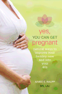 Yes, You Can Get Pregnant: Natural Ways to Improve Your Fertility Now and Into Your 40s
