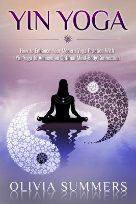 Yin Yoga: How to Enhance Your Modern Yoga Practice with Yin Yoga to Achieve an Optimal Mind-Body Connection - Summers, Olivia