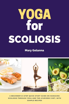 Yoga for Scoliosis: A Beginner's 3-Step Quick Start Guide on Managing Scoliosis Through Yoga and the Ayurvedic Diet, with Sample Recipes - Golanna, Mary
