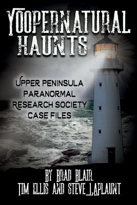 Yoopernatural Haunts: Upper Peninsula Paranormal Research Society Case Files - Blair, Brad, and Ellis, Tim, and Laplaunt, Steve