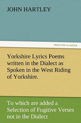 Yorkshire Lyrics Poems Written in the Dialect as Spoken in the West Riding of Yorkshire. to Which Are Added a Selection of Fugitive Verses Not in the - Hartley, John, Dr.