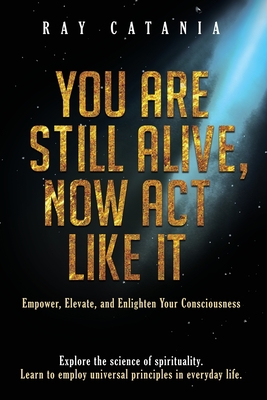 You Are Still Alive, Now Act Like It: Empower, Elevate, and Enlighten Your Consciousness - Catania, Ray