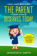 You Can Become The Parent Your Child Deserves: How to Raise Positive, Successful, and Happy Children