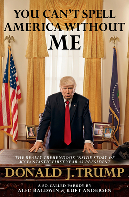 You Can't Spell America Without Me: The Really Tremendous Inside Story of My Fantastic First Year as President Donald J. Trump (A So-Called Parody) - Baldwin, Alec, and Andersen, Kurt