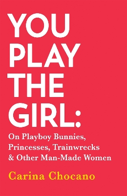 You Play The Girl: On Playboy Bunnies, Princesses, Trainwrecks and Other Man-Made Women - Chocano, Carina