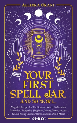 Your First Spell Jar (and 59 more...): Magickal Recipes For The Beginner Witch To Manifest Protection, Prosperity, Happiness, Money, Power, Success & Love (Using Crystals, Herbs, Candles, Oils & More) - Grant, Allegra