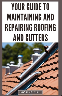 Your Guide to Maintaining and Repairing Roofing and Gutters: DIY Instructions for Fixing Shingles, Leaks, Clearing Clogs and Preventing Costly Home Water Damage - Joel, Savvy Quick Fix