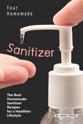 Your Homemade Sanitizer: The Best Homemade Sanitizer Recipes for a Healthier Lifestyle - Kings, Jenny
