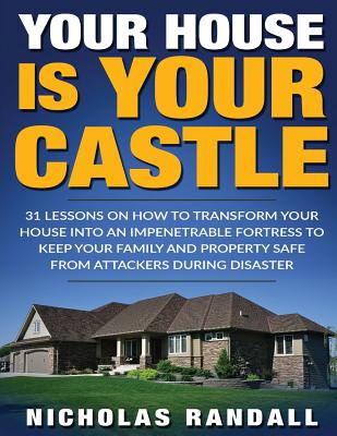 Your House Is Your Castle: 31 Lessons On How To Transform Your House Into An Impenetrable Fortress To Keep Your Family and Property Safe From Attackers During Disaster - Randall, Nicholas