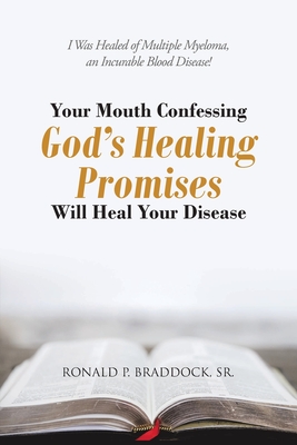 Your Mouth Confessing God's Healing Promises Will Heal Your Disease: I Was Healed of Multiple Myeloma, an Incurable Blood Disease! - Braddock, Ronald P, Sr.