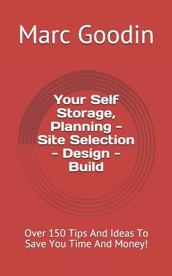 Your Self Storage, Planning - Site Selection - Design - Build: 150 Tips and Ideas to Save You Time and Money! - Goodin, Marc
