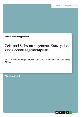 Zeit- und Selbstmanagement. Konzeption eines Zeitmanagementplans: Optimierung des Tagesablaufes des Unternehmensberaters Markus Mller - Baumgartner, Tobias