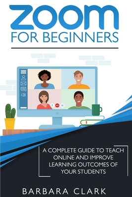 Zoom For Beginners: A Complete Guide to Teach Online and Improve the Learning Outcomes of your Students - Clark, Barbara