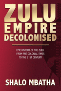 Zulu Empire Decolonised: The Epic Story of the Zulu from Pre-Colonial Times to the 21st century